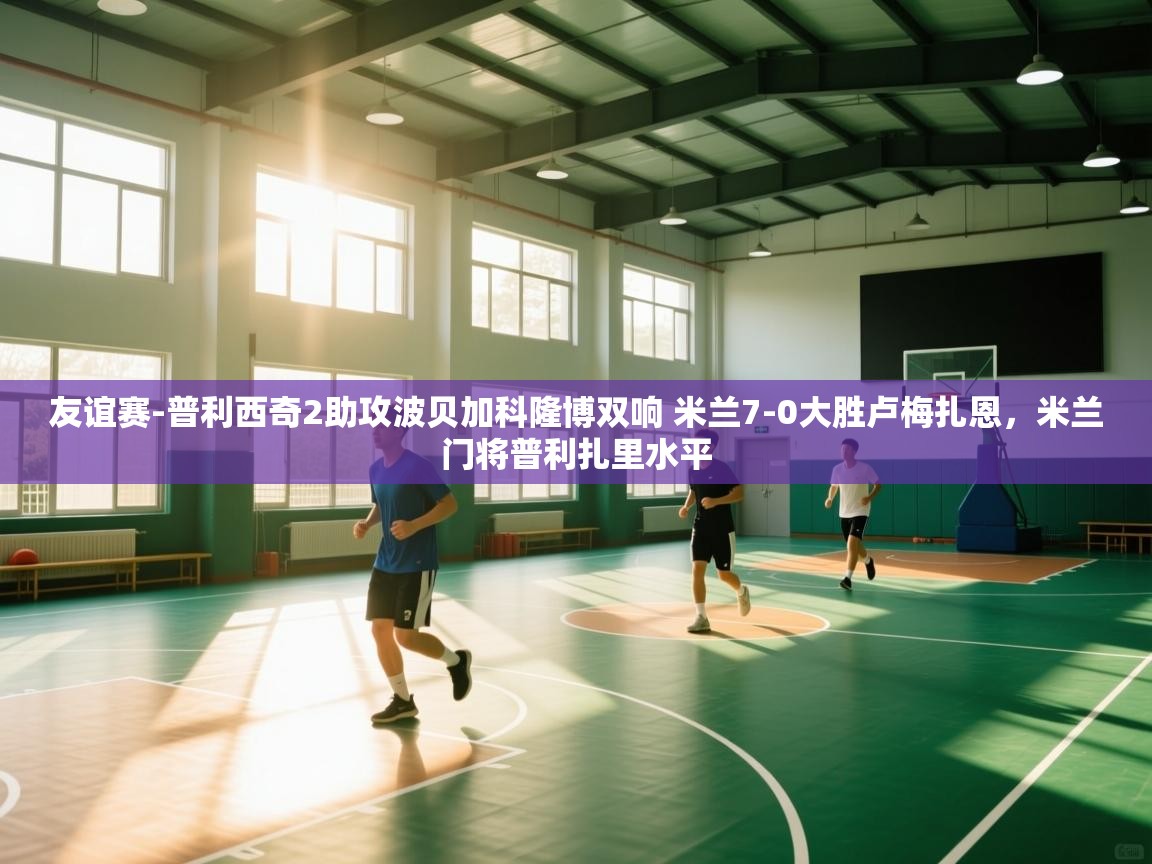 友谊赛-普利西奇2助攻波贝加科隆博双响 米兰7-0大胜卢梅扎恩，米兰门将普利扎里水平